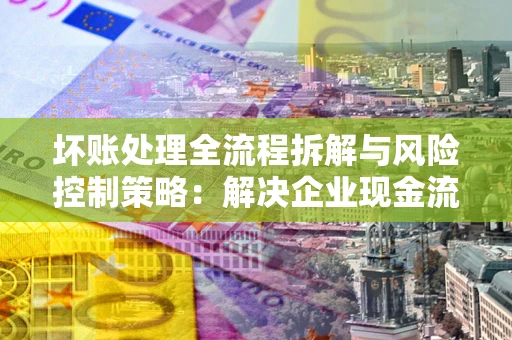 武汉坏账处理全流程拆解与风险控制策略：解决企业现金流顽疾的实战指南