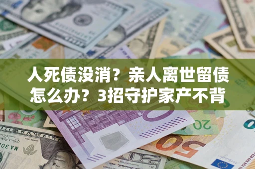 武汉人死债没消？亲人离世留债怎么办？3招守护家产不背锅