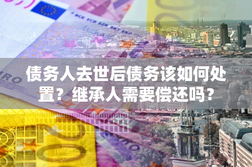 武汉债务人去世后债务该如何处置？继承人需要偿还吗？