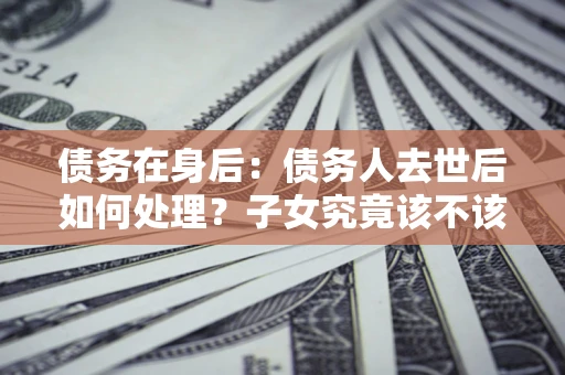 武汉债务在身后：债务人去世后如何处理？子女究竟该不该还钱？