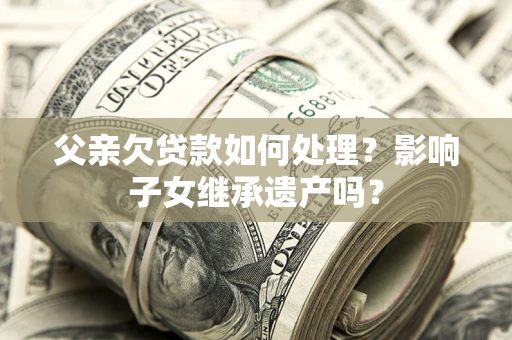 武汉父亲欠贷款如何处理?影响子女继承遗产吗? 武汉父亲欠贷款如何处理?影响子女继承遗产吗?